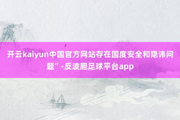 开云kaiyun中国官方网站存在国度安全和隐讳问题”-反波胆足球平台app