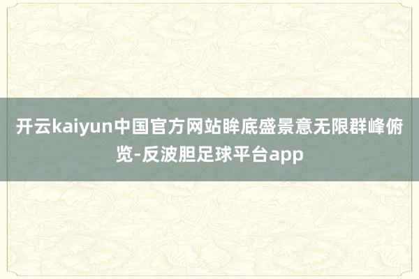 开云kaiyun中国官方网站眸底盛景意无限群峰俯览-反波胆足球平台app
