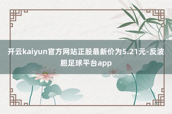 开云kaiyun官方网站正股最新价为5.21元-反波胆足球平台app