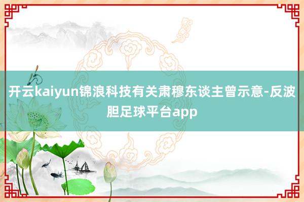 开云kaiyun锦浪科技有关肃穆东谈主曾示意-反波胆足球平台app