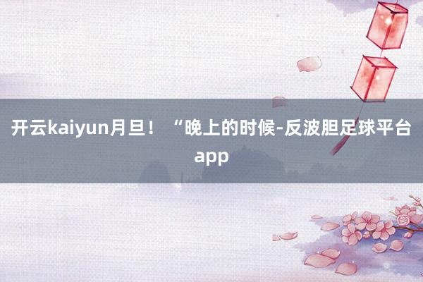 开云kaiyun月旦！ “晚上的时候-反波胆足球平台app