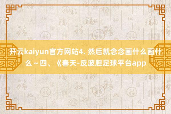 开云kaiyun官方网站4. 然后就念念画什么画什么～四、《春天-反波胆足球平台app