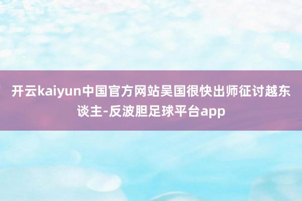 开云kaiyun中国官方网站吴国很快出师征讨越东谈主-反波胆足球平台app