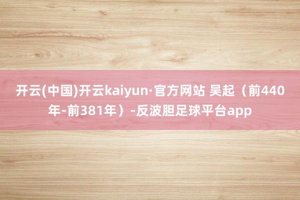 开云(中国)开云kaiyun·官方网站 吴起（前440年-前381年）-反波胆足球平台app