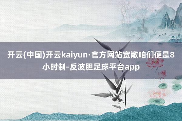 开云(中国)开云kaiyun·官方网站宽敞咱们便是8小时制-反波胆足球平台app