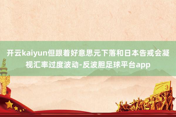 开云kaiyun但跟着好意思元下落和日本告戒会凝视汇率过度波动-反波胆足球平台app