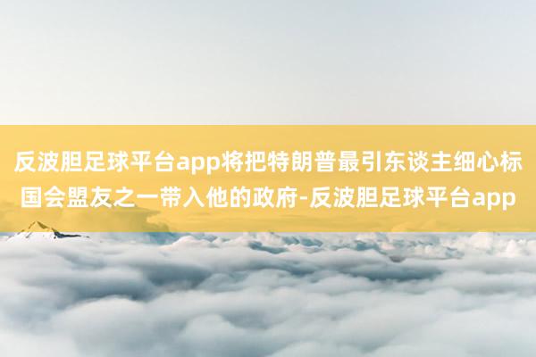 反波胆足球平台app将把特朗普最引东谈主细心标国会盟友之一带入他的政府-反波胆足球平台app