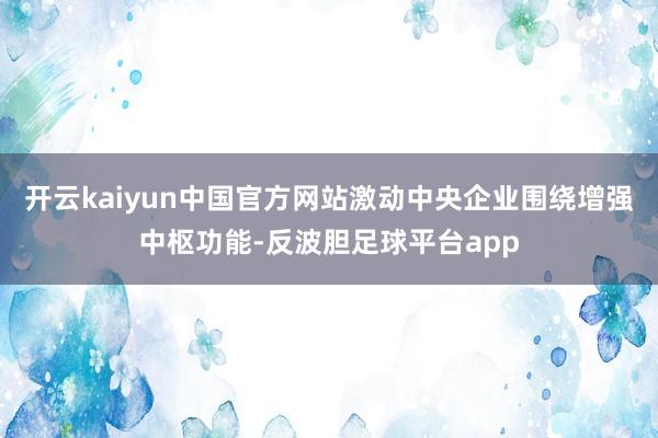 开云kaiyun中国官方网站激动中央企业围绕增强中枢功能-反波胆足球平台app