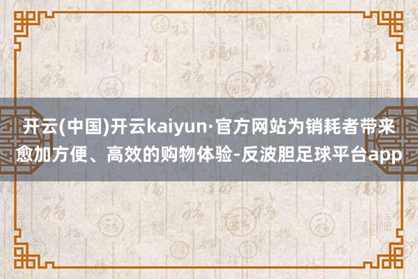 开云(中国)开云kaiyun·官方网站为销耗者带来愈加方便、高效的购物体验-反波胆足球平台app
