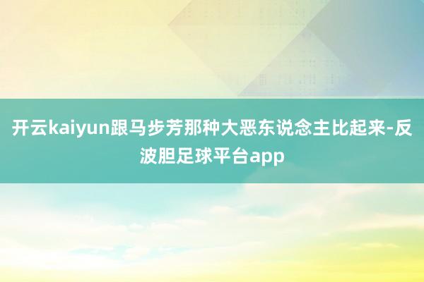 开云kaiyun跟马步芳那种大恶东说念主比起来-反波胆足球平台app