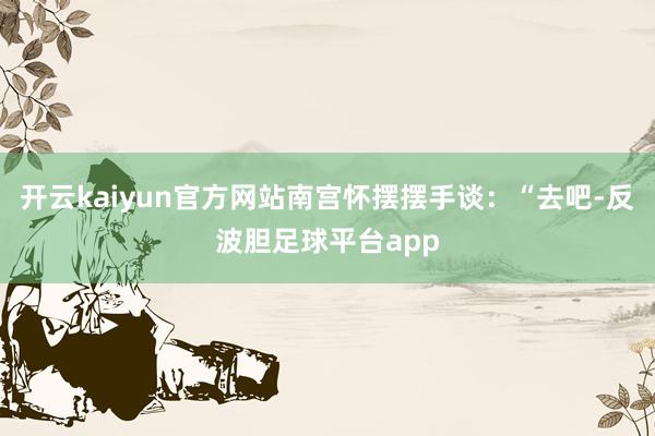 开云kaiyun官方网站南宫怀摆摆手谈：“去吧-反波胆足球平台app