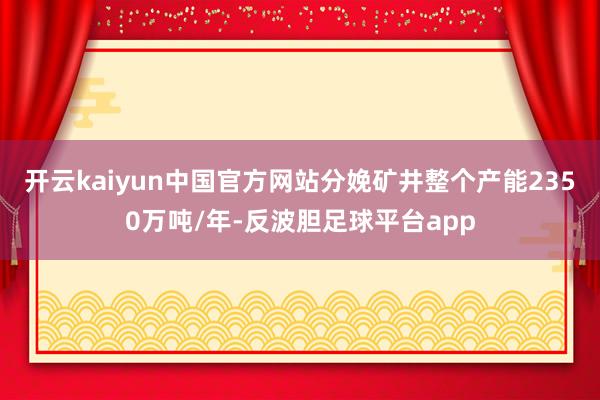 开云kaiyun中国官方网站分娩矿井整个产能2350万吨/年-反波胆足球平台app