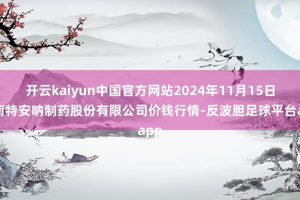 开云kaiyun中国官方网站2024年11月15日云南特安呐制药股份有限公司价钱行情-反波胆足球平台app