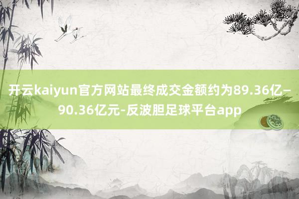开云kaiyun官方网站最终成交金额约为89.36亿—90.36亿元-反波胆足球平台app