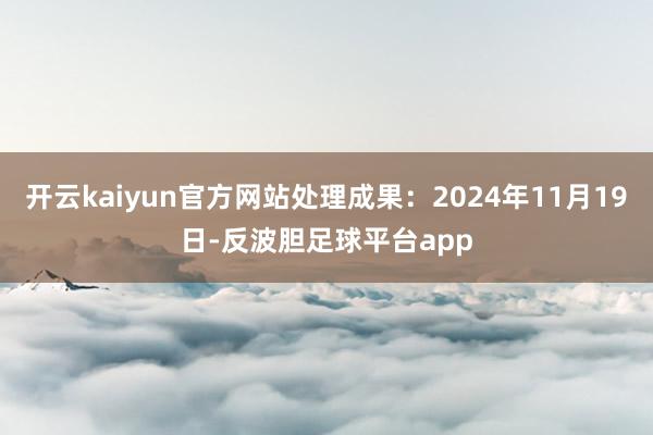 开云kaiyun官方网站处理成果：2024年11月19日-反波胆足球平台app