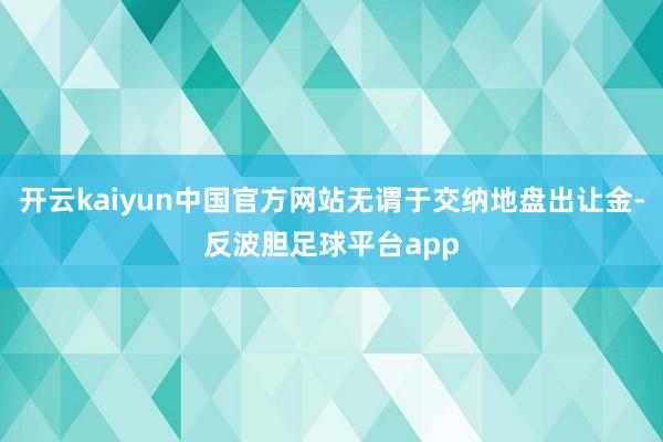 开云kaiyun中国官方网站无谓于交纳地盘出让金-反波胆足球平台app