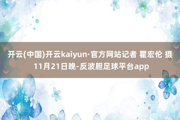 开云(中国)开云kaiyun·官方网站记者 瞿宏伦 摄 11月21日晚-反波胆足球平台app