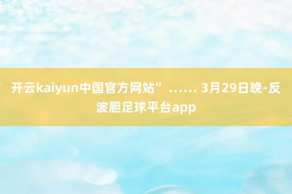 开云kaiyun中国官方网站” …… 3月29日晚-反波胆足球平台app
