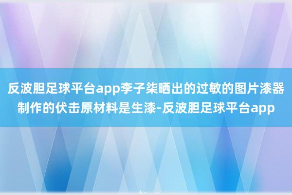 反波胆足球平台app李子柒晒出的过敏的图片漆器制作的伏击原材料是生漆-反波胆足球平台app