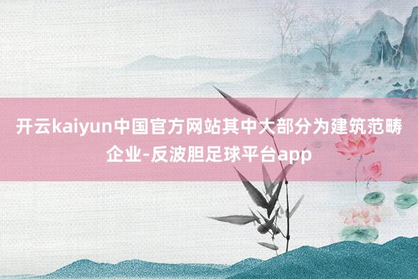 开云kaiyun中国官方网站其中大部分为建筑范畴企业-反波胆足球平台app