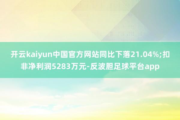 开云kaiyun中国官方网站同比下落21.04%;扣非净利润5283万元-反波胆足球平台app