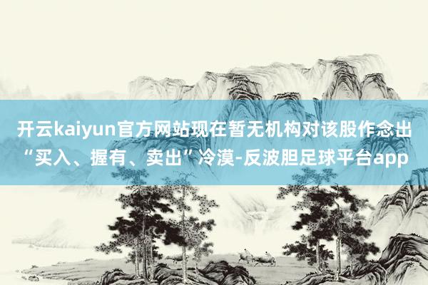 开云kaiyun官方网站现在暂无机构对该股作念出“买入、握有、卖出”冷漠-反波胆足球平台app