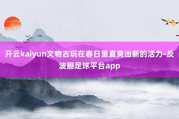开云kaiyun文物古玩在春日里直爽出新的活力-反波胆足球平台app