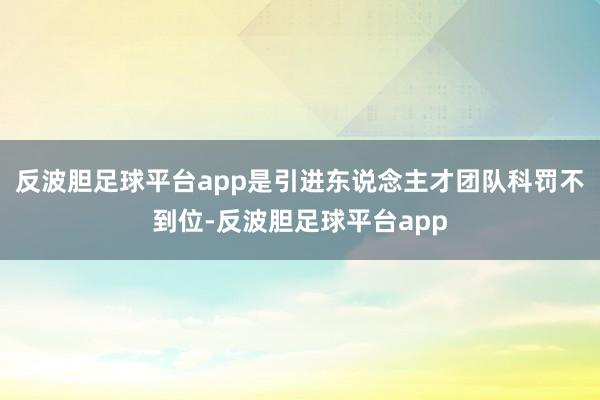 反波胆足球平台app是引进东说念主才团队科罚不到位-反波胆足球平台app