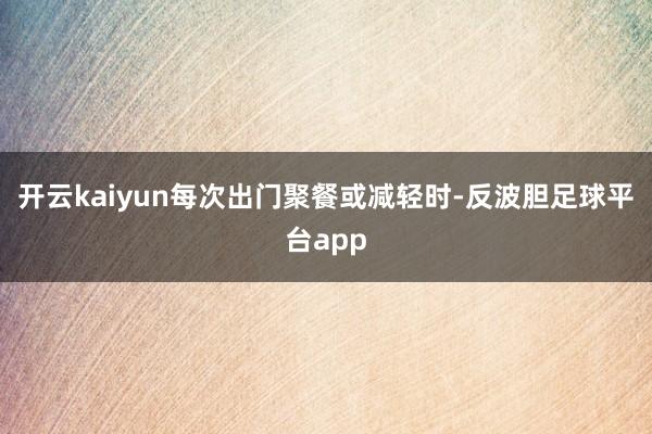 开云kaiyun每次出门聚餐或减轻时-反波胆足球平台app