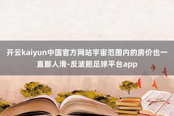 开云kaiyun中国官方网站宇宙范围内的房价也一直鄙人滑-反波胆足球平台app
