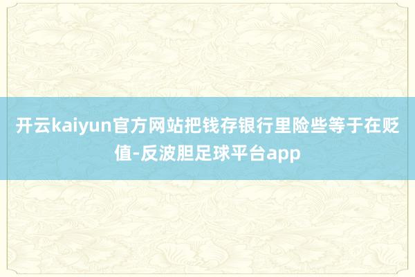 开云kaiyun官方网站把钱存银行里险些等于在贬值-反波胆足球平台app