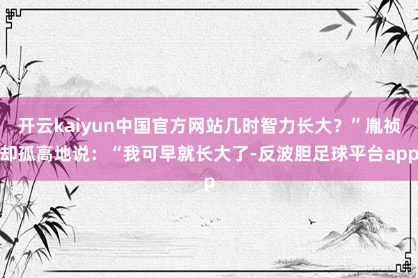 开云kaiyun中国官方网站几时智力长大？”胤祯却孤高地说：“我可早就长大了-反波胆足球平台app