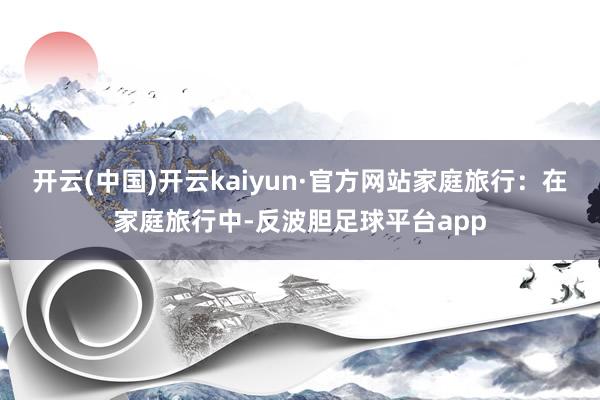 开云(中国)开云kaiyun·官方网站家庭旅行：在家庭旅行中-反波胆足球平台app