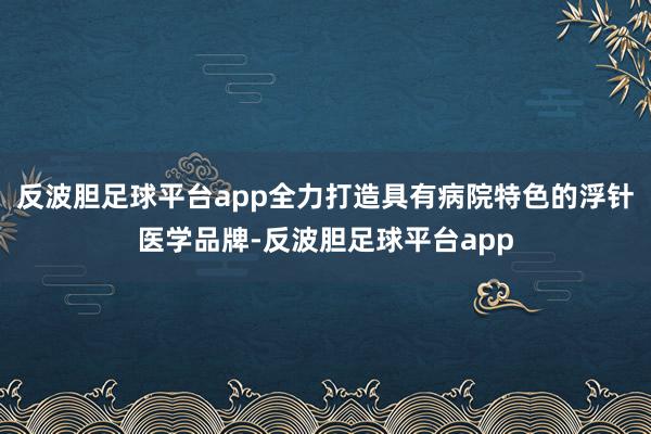 反波胆足球平台app全力打造具有病院特色的浮针医学品牌-反波胆足球平台app