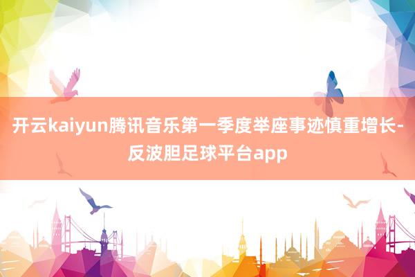 开云kaiyun腾讯音乐第一季度举座事迹慎重增长-反波胆足球平台app