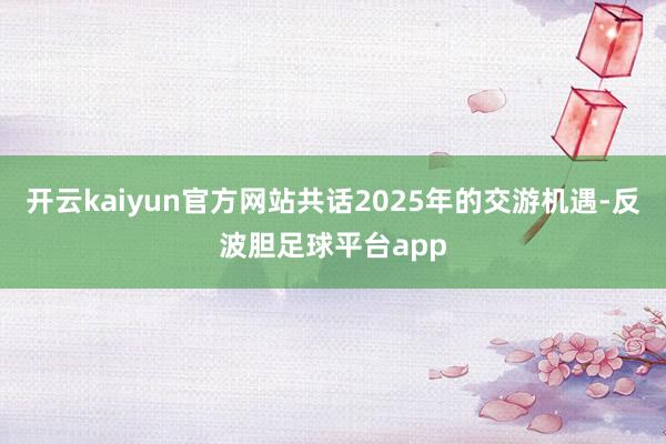 开云kaiyun官方网站共话2025年的交游机遇-反波胆足球平台app