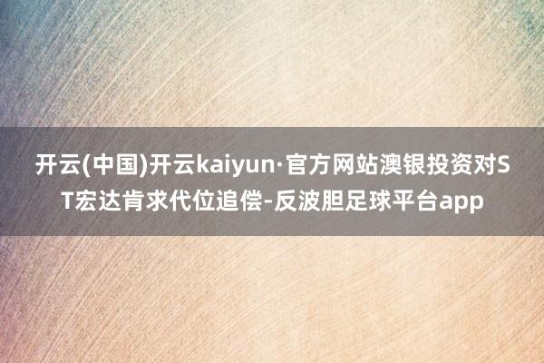 开云(中国)开云kaiyun·官方网站澳银投资对ST宏达肯求代位追偿-反波胆足球平台app