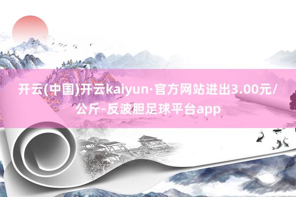 开云(中国)开云kaiyun·官方网站进出3.00元/公斤-反波胆足球平台app