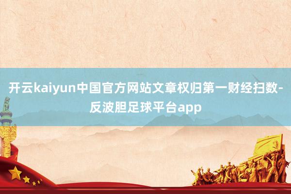 开云kaiyun中国官方网站文章权归第一财经扫数-反波胆足球平台app