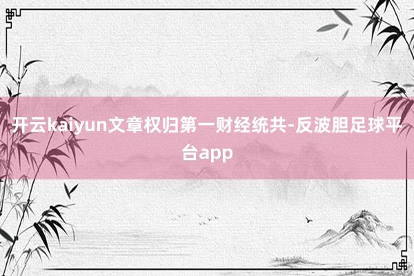 开云kaiyun文章权归第一财经统共-反波胆足球平台app