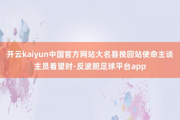 开云kaiyun中国官方网站大名县挽回站使命主谈主员看望时-反波胆足球平台app