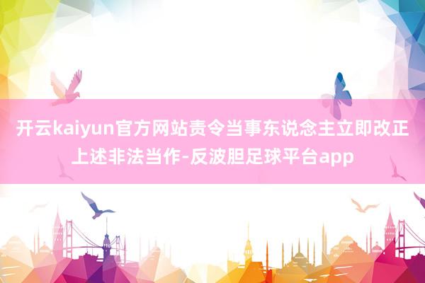 开云kaiyun官方网站责令当事东说念主立即改正上述非法当作-反波胆足球平台app