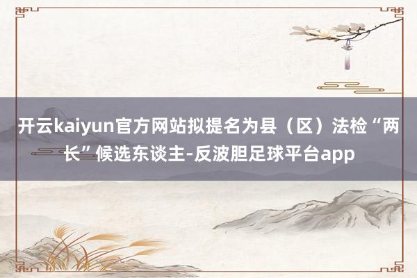 开云kaiyun官方网站拟提名为县（区）法检“两长”候选东谈主-反波胆足球平台app
