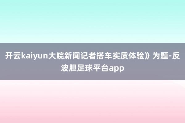 开云kaiyun大皖新闻记者搭车实质体验》为题-反波胆足球平台app