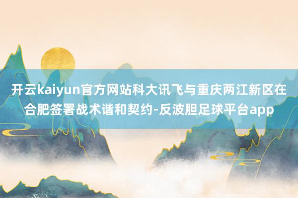 开云kaiyun官方网站科大讯飞与重庆两江新区在合肥签署战术谐和契约-反波胆足球平台app