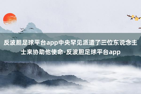 反波胆足球平台app中央罕见派遣了三位东说念主士来协助他使命-反波胆足球平台app