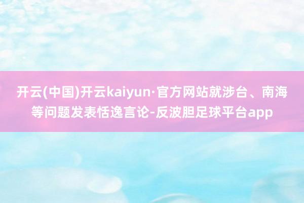 开云(中国)开云kaiyun·官方网站就涉台、南海等问题发表恬逸言论-反波胆足球平台app