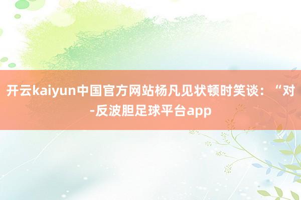 开云kaiyun中国官方网站杨凡见状顿时笑谈：“对-反波胆足球平台app