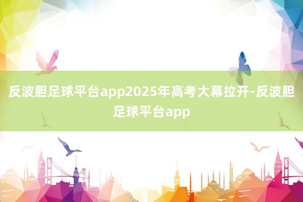 反波胆足球平台app2025年高考大幕拉开-反波胆足球平台app