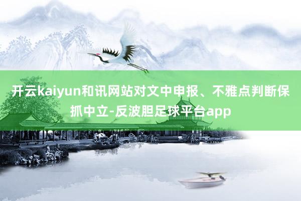 开云kaiyun和讯网站对文中申报、不雅点判断保抓中立-反波胆足球平台app